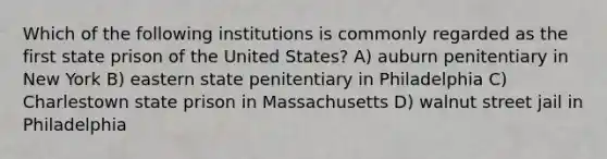 Which of the following institutions is commonly regarded as the first state prison of the United States? A) auburn penitentiary in New York B) eastern state penitentiary in Philadelphia C) Charlestown state prison in Massachusetts D) walnut street jail in Philadelphia