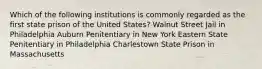 Which of the following institutions is commonly regarded as the first state prison of the United States? Walnut Street Jail in Philadelphia Auburn Penitentiary in New York Eastern State Penitentiary in Philadelphia Charlestown State Prison in Massachusetts