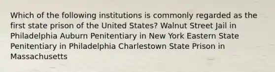 Which of the following institutions is commonly regarded as the first state prison of the United States? Walnut Street Jail in Philadelphia Auburn Penitentiary in New York Eastern State Penitentiary in Philadelphia Charlestown State Prison in Massachusetts