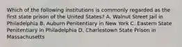 Which of the following institutions is commonly regarded as the first state prison of the United States? A. Walnut Street Jail in Philadelphia B. Auburn Penitentiary in New York C. Eastern State Penitentiary in Philadelphia D. Charlestown State Prison in Massachusetts