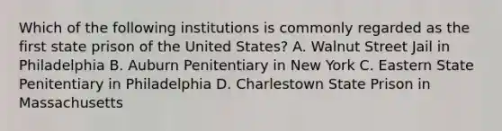 Which of the following institutions is commonly regarded as the first state prison of the United States? A. Walnut Street Jail in Philadelphia B. Auburn Penitentiary in New York C. Eastern State Penitentiary in Philadelphia D. Charlestown State Prison in Massachusetts