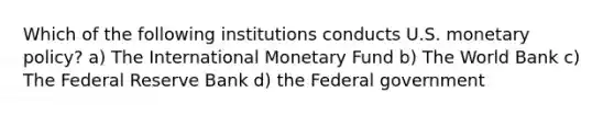 Which of the following institutions conducts U.S. monetary policy? a) The International Monetary Fund b) The World Bank c) The Federal Reserve Bank d) the Federal government