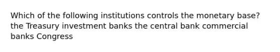 Which of the following institutions controls the monetary base? the Treasury investment banks the central bank commercial banks Congress