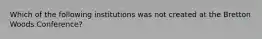 Which of the following institutions was not created at the Bretton Woods Conference?