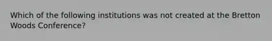 Which of the following institutions was not created at the Bretton Woods Conference?