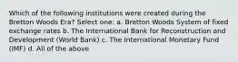 Which of the following institutions were created during the Bretton Woods Era? Select one: a. Bretton Woods System of fixed exchange rates b. The International Bank for Reconstruction and Development (World Bank) c. The International Monetary Fund (IMF) d. All of the above