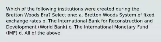 Which of the following institutions were created during the Bretton Woods Era? Select one: a. Bretton Woods System of fixed exchange rates b. The International Bank for Reconstruction and Development (World Bank) c. The International Monetary Fund (IMF) d. All of the above