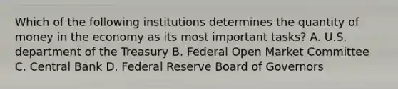 Which of the following institutions determines the quantity of money in the economy as its most important tasks? A. U.S. department of the Treasury B. Federal Open Market Committee C. Central Bank D. Federal Reserve Board of Governors