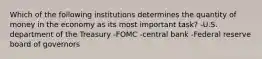 Which of the following institutions determines the quantity of money in the economy as its most important task? -U.S. department of the Treasury -FOMC -central bank -Federal reserve board of governors