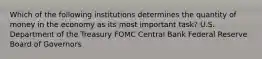 Which of the following institutions determines the quantity of money in the economy as its most important task? U.S. Department of the Treasury FOMC Central Bank Federal Reserve Board of Governors