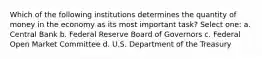 Which of the following institutions determines the quantity of money in the economy as its most important task? Select one: a. Central Bank b. Federal Reserve Board of Governors c. Federal Open Market Committee d. U.S. Department of the Treasury