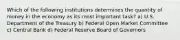 Which of the following institutions determines the quantity of money in the economy as its most important task? a) U.S. Department of the Treasury b) Federal Open Market Committee c) Central Bank d) Federal Reserve Board of Governors