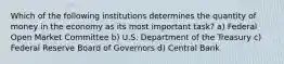 Which of the following institutions determines the quantity of money in the economy as its most important task? a) Federal Open Market Committee b) U.S. Department of the Treasury c) Federal Reserve Board of Governors d) Central Bank