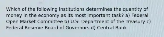 Which of the following institutions determines the quantity of money in the economy as its most important task? a) Federal Open Market Committee b) U.S. Department of the Treasury c) Federal Reserve Board of Governors d) Central Bank