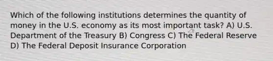 Which of the following institutions determines the quantity of money in the U.S. economy as its most important task? A) U.S. Department of the Treasury B) Congress C) The Federal Reserve D) The Federal Deposit Insurance Corporation