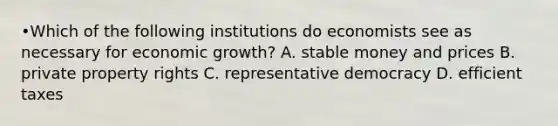 •Which of the following institutions do economists see as necessary for economic growth? A. stable money and prices B. private property rights C. representative democracy D. efficient taxes