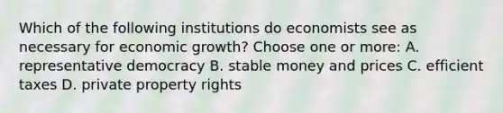 Which of the following institutions do economists see as necessary for economic growth? Choose one or more: A. representative democracy B. stable money and prices C. efficient taxes D. private property rights