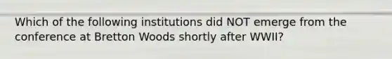 Which of the following institutions did NOT emerge from the conference at Bretton Woods shortly after WWII?