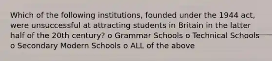 Which of the following institutions, founded under the 1944 act, were unsuccessful at attracting students in Britain in the latter half of the 20th century? o Grammar Schools o Technical Schools o Secondary Modern Schools o ALL of the above