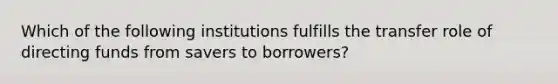 Which of the following institutions fulfills the transfer role of directing funds from savers to borrowers?