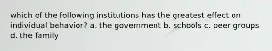 which of the following institutions has the greatest effect on individual behavior? a. the government b. schools c. peer groups d. the family