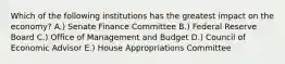 Which of the following institutions has the greatest impact on the economy? A.) Senate Finance Committee B.) Federal Reserve Board C.) Office of Management and Budget D.) Council of Economic Advisor E.) House Appropriations Committee