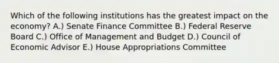 Which of the following institutions has the greatest impact on the economy? A.) Senate Finance Committee B.) Federal Reserve Board C.) Office of Management and Budget D.) Council of Economic Advisor E.) House Appropriations Committee