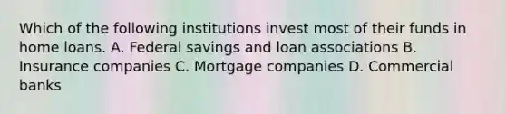 Which of the following institutions invest most of their funds in home loans. A. Federal savings and loan associations B. Insurance companies C. Mortgage companies D. Commercial banks