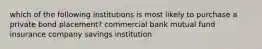 which of the following institutions is most likely to purchase a private bond placement? commercial bank mutual fund insurance company savings institution