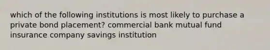 which of the following institutions is most likely to purchase a private bond placement? commercial bank mutual fund insurance company savings institution