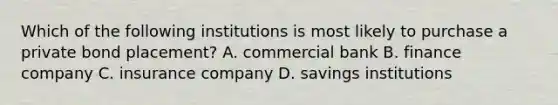 Which of the following institutions is most likely to purchase a private bond placement?​ A. commercial bank B. finance company C. insurance company D. savings institutions