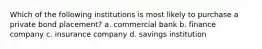 Which of the following institutions is most likely to purchase a private bond placement?​ a. ​commercial bank b. ​finance company c. ​insurance company d. ​savings institution