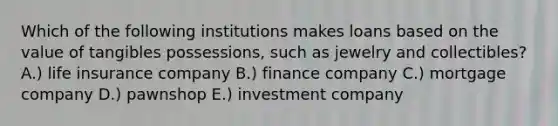 Which of the following institutions makes loans based on the value of tangibles possessions, such as jewelry and collectibles? A.) life insurance company B.) finance company C.) mortgage company D.) pawnshop E.) investment company