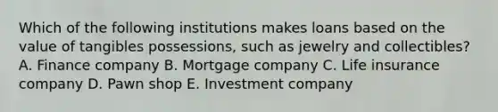 Which of the following institutions makes loans based on the value of tangibles possessions, such as jewelry and collectibles? A. Finance company B. Mortgage company C. Life insurance company D. Pawn shop E. Investment company