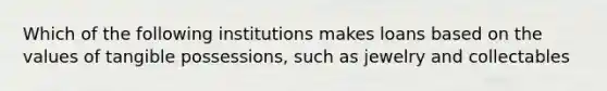 Which of the following institutions makes loans based on the values of tangible possessions, such as jewelry and collectables