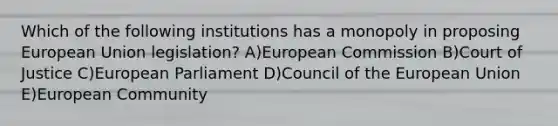 Which of the following institutions has a monopoly in proposing European Union legislation? A)European Commission B)Court of Justice C)European Parliament D)Council of the European Union E)European Community