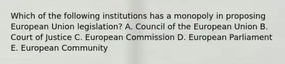 Which of the following institutions has a monopoly in proposing European Union legislation? A. Council of the European Union B. Court of Justice C. European Commission D. European Parliament E. European Community