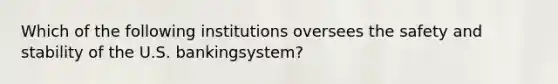 Which of the following institutions oversees the safety and stability of the U.S. bankingsystem?