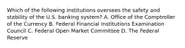 Which of the following institutions oversees the safety and stability of the U.S. banking system? A. Office of the Comptroller of the Currency B. Federal Financial Institutions Examination Council C. Federal Open Market Committee D. The Federal Reserve