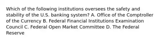 Which of the following institutions oversees the safety and stability of the U.S. banking system? A. Office of the Comptroller of the Currency B. Federal Financial Institutions Examination Council C. Federal Open Market Committee D. The Federal Reserve