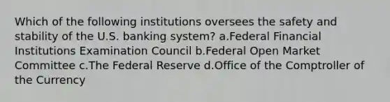 Which of the following institutions oversees the safety and stability of the U.S. banking system? a.Federal Financial Institutions Examination Council b.Federal Open Market Committee c.The Federal Reserve d.Office of the Comptroller of the Currency