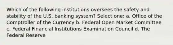 Which of the following institutions oversees the safety and stability of the U.S. banking system? Select one: a. Office of the Comptroller of the Currency b. Federal Open Market Committee c. Federal Financial Institutions Examination Council d. The Federal Reserve