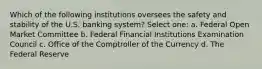 Which of the following institutions oversees the safety and stability of the U.S. banking system? Select one: a. Federal Open Market Committee b. Federal Financial Institutions Examination Council c. Office of the Comptroller of the Currency d. The Federal Reserve