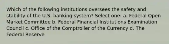 Which of the following institutions oversees the safety and stability of the U.S. banking system? Select one: a. Federal Open Market Committee b. Federal Financial Institutions Examination Council c. Office of the Comptroller of the Currency d. The Federal Reserve