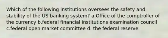 Which of the following institutions oversees the safety and stability of the US banking system? a.Office of the comptroller of the currency b.federal financial institutions examination council c.federal open market committee d. the federal reserve