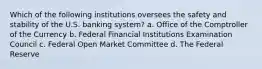 Which of the following institutions oversees the safety and stability of the U.S. banking system? a. Office of the Comptroller of the Currency b. Federal Financial Institutions Examination Council c. Federal Open Market Committee d. The Federal Reserve