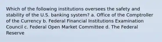 Which of the following institutions oversees the safety and stability of the U.S. banking system? a. Office of the Comptroller of the Currency b. Federal Financial Institutions Examination Council c. Federal Open Market Committee d. The Federal Reserve