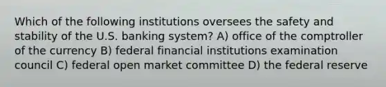 Which of the following institutions oversees the safety and stability of the U.S. banking system? A) office of the comptroller of the currency B) federal financial institutions examination council C) federal open market committee D) the federal reserve