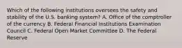 Which of the following institutions oversees the safety and stability of the U.S. banking system? A. Office of the comptroller of the currency B. Federal Financial Institutions Examination Council C. Federal Open Market Committee D. The Federal Reserve