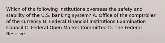 Which of the following institutions oversees the safety and stability of the U.S. banking system? A. Office of the comptroller of the currency B. Federal Financial Institutions Examination Council C. Federal Open Market Committee D. The Federal Reserve